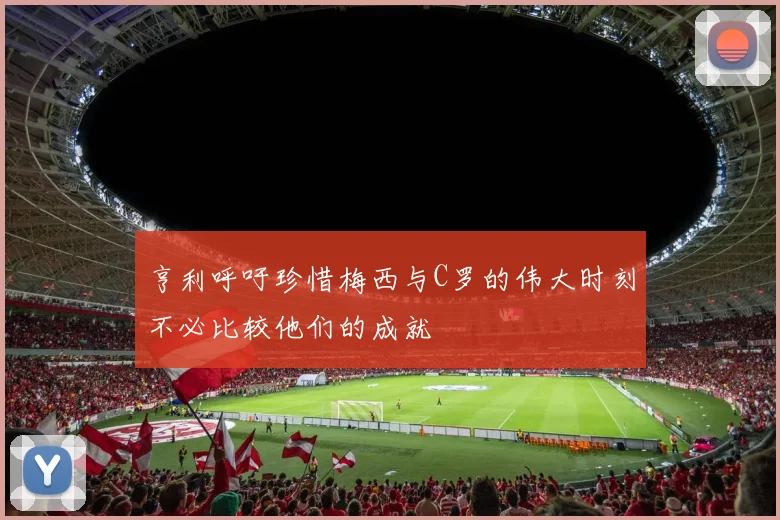 亨利呼吁珍惜梅西与C罗的伟大时刻不必比较他们的成就