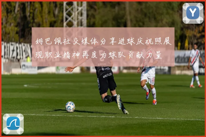姆巴佩社交媒体分享进球庆祝照展现职业精神再度为球队贡献力量