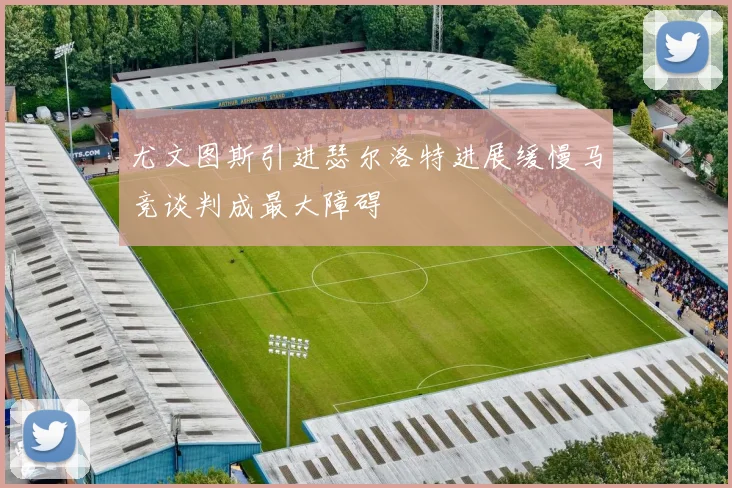 尤文图斯引进瑟尔洛特进展缓慢马竞谈判成最大障碍