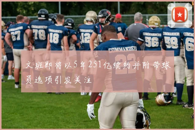 文班即将以5年251亿续约并附带球员选项引发关注