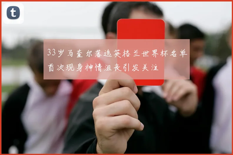 33岁马奎尔落选英格兰世界杯名单首次现身神情沮丧引发关注
