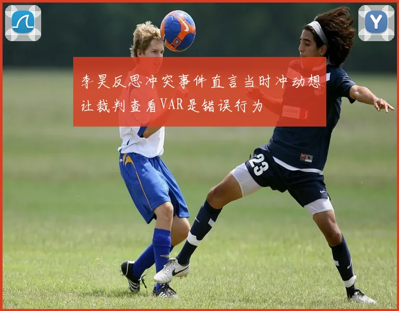 李昊反思冲突事件直言当时冲动想让裁判查看VAR是错误行为
