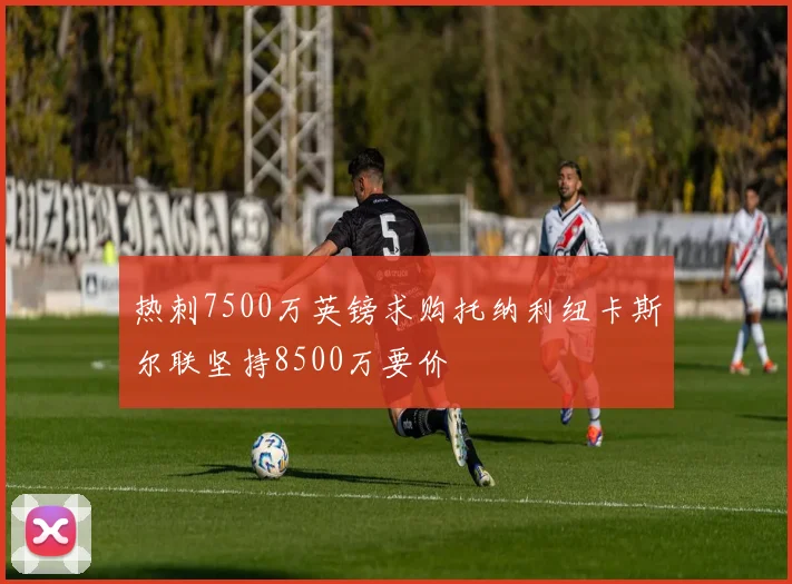 热刺7500万英镑求购托纳利纽卡斯尔联坚持8500万要价