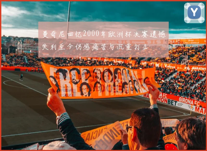 曼奇尼回忆2000年欧洲杯决赛遗憾失利至今仍感痛苦与沉重打击
