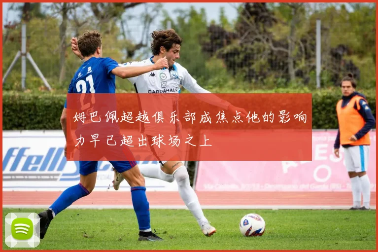 姆巴佩超越俱乐部成焦点他的影响力早已超出球场之上