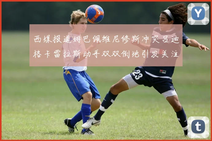 西媒报道姆巴佩维尼修斯冲突吕迪格卡雷拉斯动手双双倒地引发关注